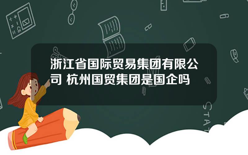 浙江省国际贸易集团有限公司 杭州国贸集团是国企吗